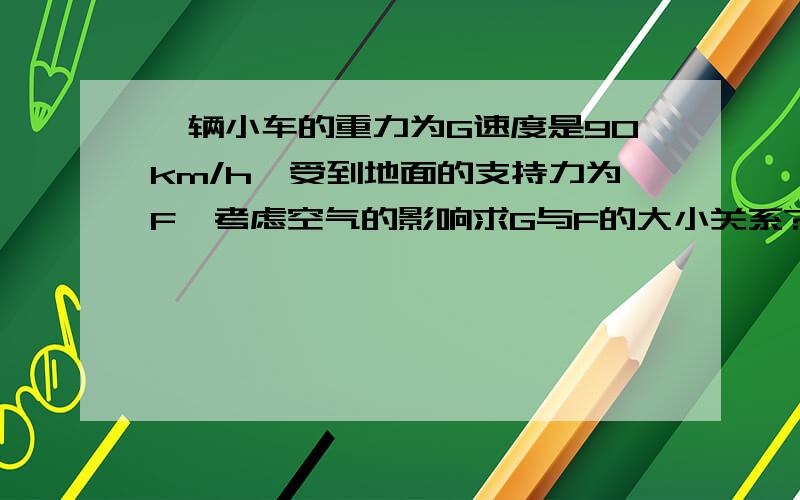 一辆小车的重力为G速度是90km/h,受到地面的支持力为F,考虑空气的影响求G与F的大小关系?A.G>F B.G=F C.G