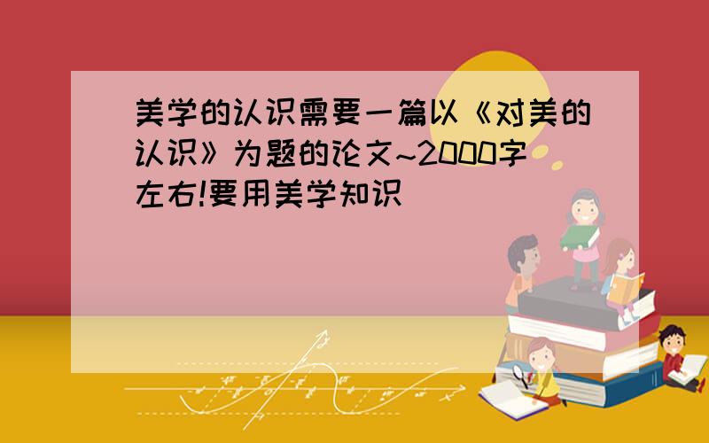 美学的认识需要一篇以《对美的认识》为题的论文~2000字左右!要用美学知识