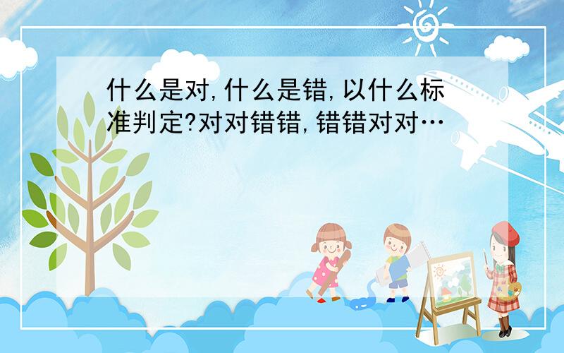 什么是对,什么是错,以什么标准判定?对对错错,错错对对…