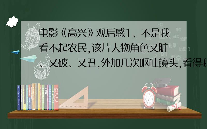 电影《高兴》观后感1、不是我看不起农民,该片人物角色又脏、又破、又丑,外加几次呕吐镜头,看得我直恶心,勉强看完,立马彻底删除.2、看介绍说很搞笑,我一次都没笑.是我欣赏水平太差（我