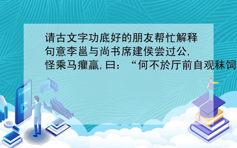 请古文字功底好的朋友帮忙解释句意李邕与尚书席建侯尝过公,怪乘马癯羸,曰：“何不於厅前自观秣饲?忽然致殒,何以更之?”公唯而不易.他日,二公又以为言.公良久则曰：“每欲发言,恐涉有