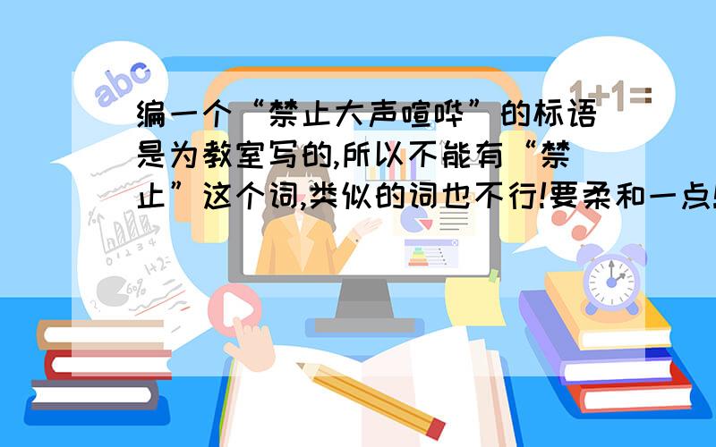 编一个“禁止大声喧哗”的标语是为教室写的,所以不能有“禁止”这个词,类似的词也不行!要柔和一点!