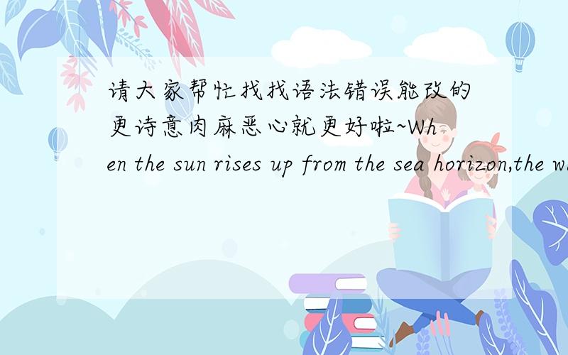 请大家帮忙找找语法错误能改的更诗意肉麻恶心就更好啦~When the sun rises up from the sea horizon,the warm orange sunshine go through the glass of the wide folding door,the entire room is colored up into a cozy mood.It is so warm