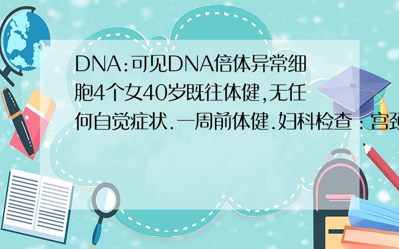 DNA:可见DNA倍体异常细胞4个女40岁既往体健,无任何自觉症状.一周前体健.妇科检查：宫颈轻度肥大.（7年前曾患过霉菌性阴道炎及宫颈二度糜烂微波治疗都已痊愈）.阴道分泌物：滴虫（+）,TCT: