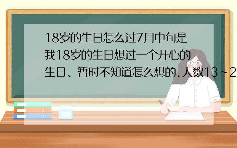 18岁的生日怎么过7月中旬是我18岁的生日想过一个开心的生日、暂时不知道怎么想的.人数13~20人之间、开销在3000以内就可以.不知道是去唱歌还是.吃饭,还是怎么的.郁闷了,