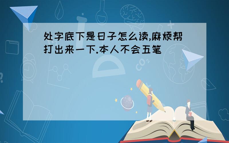 处字底下是日子怎么读,麻烦帮打出来一下.本人不会五笔