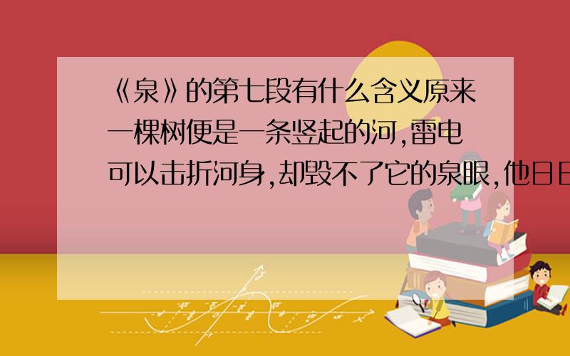 《泉》的第七段有什么含义原来一棵树便是一条竖起的河,雷电可以击折河身,却毁不了它的泉眼,他日日夜夜涌动,永不枯竭.马上就要、快