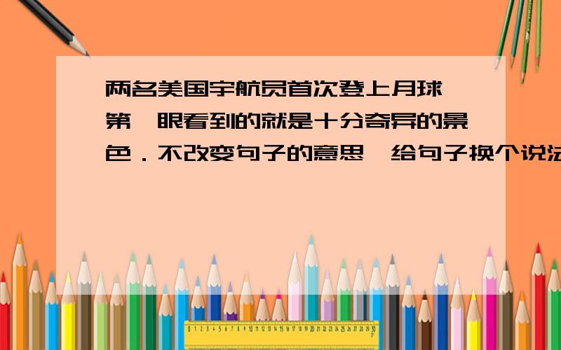 两名美国宇航员首次登上月球,第一眼看到的就是十分奇异的景色．不改变句子的意思,给句子换个说法.  20分钟之内有满意的答案的话追加5分.在线等