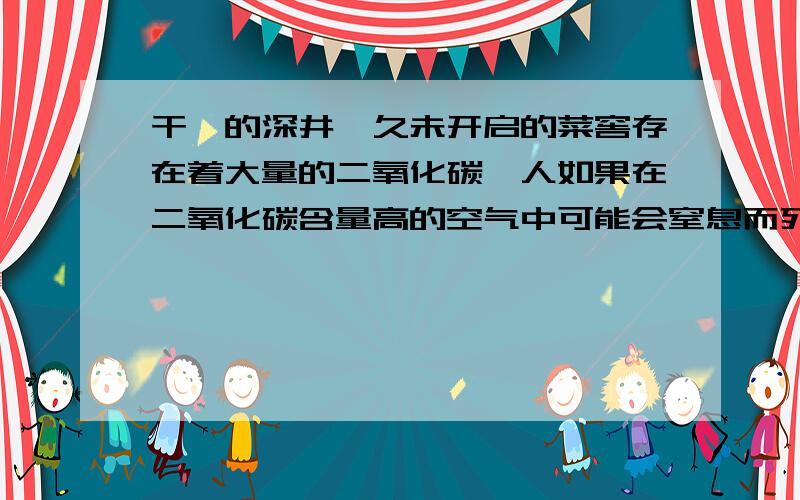 干涸的深井,久未开启的菜窖存在着大量的二氧化碳,人如果在二氧化碳含量高的空气中可能会窒息而死亡,所以在进入枯井前,必须先做什么实验才能保证人身安全呢?请开动脑筋设计实验~