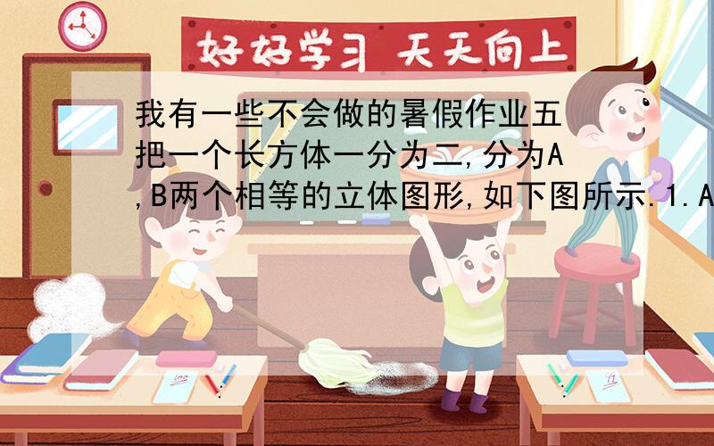 我有一些不会做的暑假作业五 把一个长方体一分为二,分为A,B两个相等的立体图形,如下图所示.1.A和B同属哪种立体图形?2.求立体A的表面积.单位：厘米六 某件商品共10件,第一天以每件25元卖出