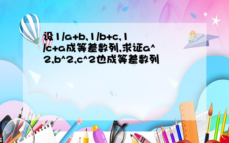 设1/a+b,1/b+c,1/c+a成等差数列,求证a^2,b^2,c^2也成等差数列