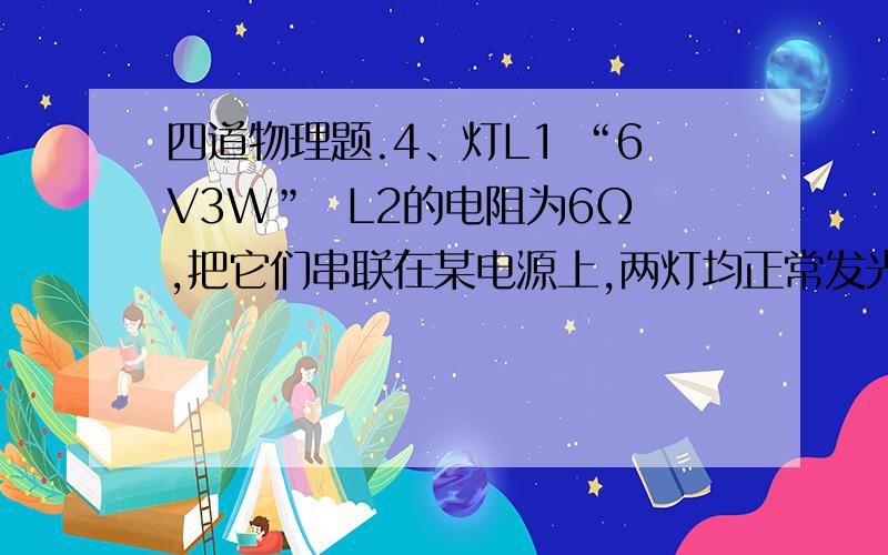 四道物理题.4、灯L1 “6V3W”  L2的电阻为6Ω,把它们串联在某电源上,两灯均正常发光,则电源电压为____, L2的功率是____.2、两灯规格均是 “6V3W” 以不同的方式接入电源为6V的电源上,则电路可能