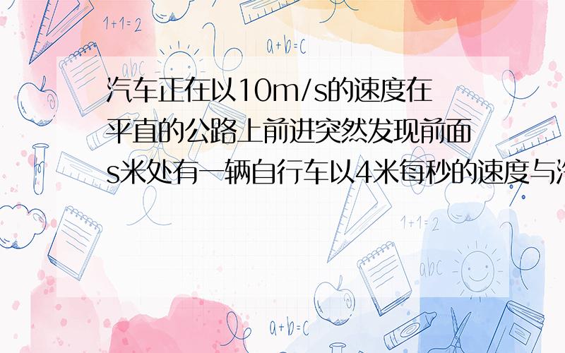 汽车正在以10m/s的速度在平直的公路上前进突然发现前面s米处有一辆自行车以4米每秒的速度与汽车同向的运动,汽车立即关闭油门,作A=6M/S2的匀变速运动,汽车恰好不碰上自行车,则s的大小为?