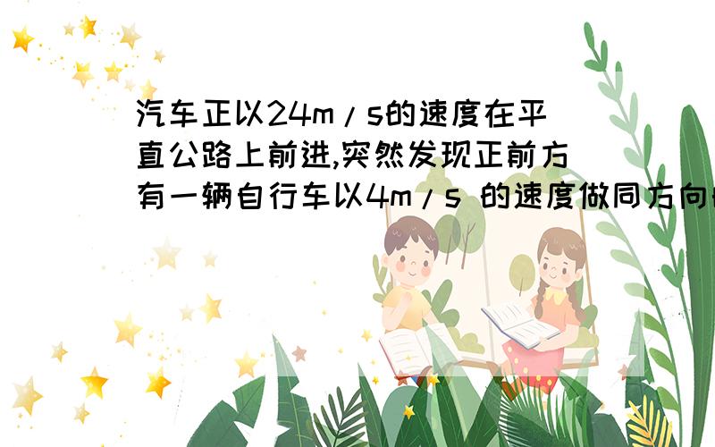 汽车正以24m/s的速度在平直公路上前进,突然发现正前方有一辆自行车以4m/s 的速度做同方向的匀速直线运动,汽车立即关闭油门做加速度大小为6 m/s2的匀减速运动,汽车恰好不碰上自行车,求关