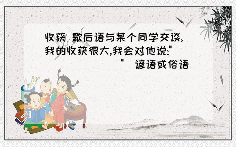 收获 歇后语与某个同学交谈,我的收获很大,我会对他说: