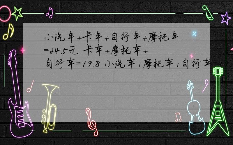 小汽车+卡车+自行车+摩托车=24.5元 卡车+摩托车+自行车=19.8 小汽车+摩托车+自行车=19.1小汽车+自行车=8.5求单价各是多少