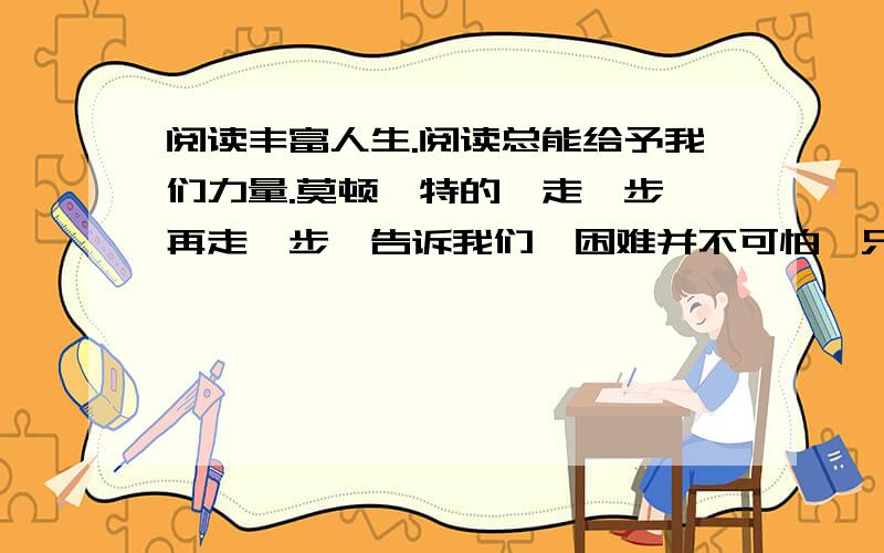 阅读丰富人生.阅读总能给予我们力量.莫顿亨特的《走一步,再走一步》告诉我们,困难并不可怕,只要化险为夷,困难总会化解.安徒生的《丑小鸭》告诉我们,挫折并不可怕,只要你是一只天鹅蛋,