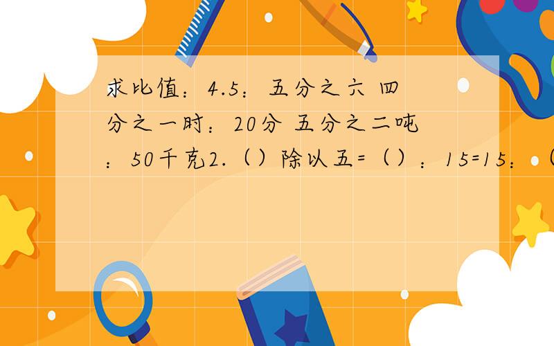 求比值：4.5：五分之六 四分之一时：20分 五分之二吨：50千克2.（）除以五=（）：15=15：（)=45分之几=0.6