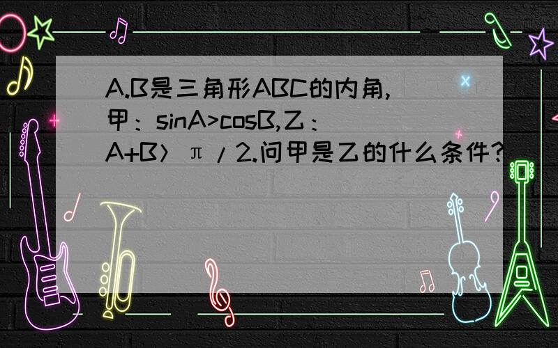 A.B是三角形ABC的内角,甲：sinA>cosB,乙：A+B＞π/2.问甲是乙的什么条件?