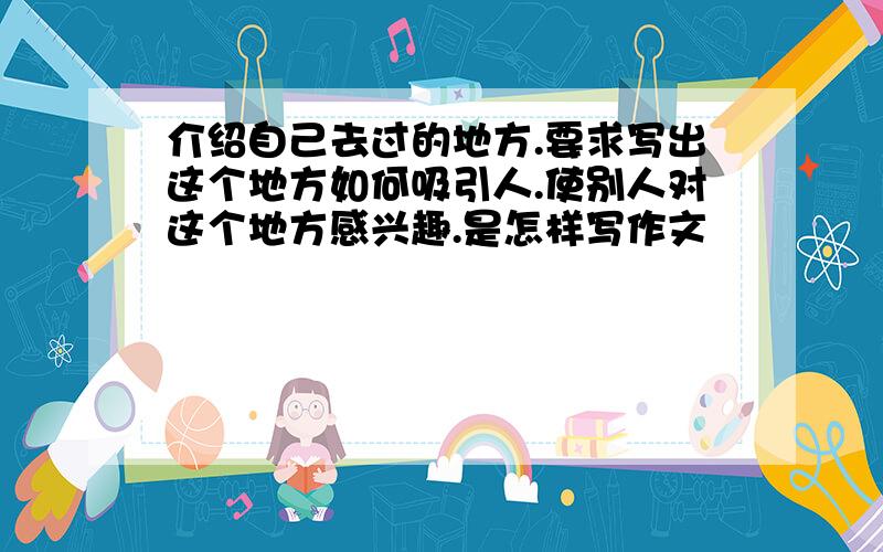 介绍自己去过的地方.要求写出这个地方如何吸引人.使别人对这个地方感兴趣.是怎样写作文