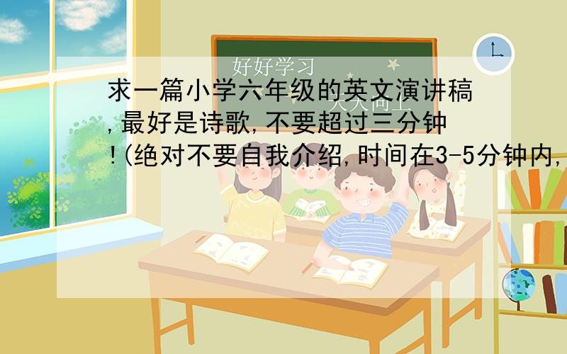 求一篇小学六年级的英文演讲稿,最好是诗歌,不要超过三分钟!(绝对不要自我介绍,时间在3-5分钟内,希望各位英语高才生多帮帮忙)