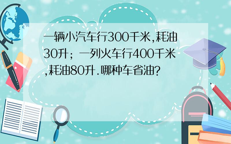 一辆小汽车行300千米,耗油30升；一列火车行400千米,耗油80升.哪种车省油?