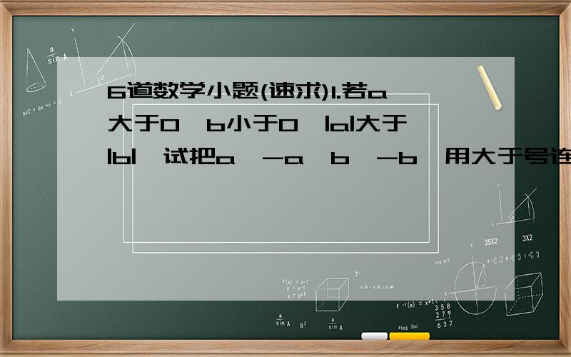 6道数学小题(速求)1.若a大于0,b小于0,|a|大于|b|,试把a,-a,b,-b,用大于号连起来2.已知x大于0,0大于y,且|x|小于|y|,用小于号把-x,x,-y,y连接起来3.若m,n互为相反数,则5m+5n-5=多少?4.比+8的相反数大2的数与-