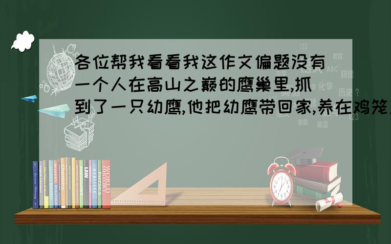 各位帮我看看我这作文偏题没有一个人在高山之巅的鹰巢里,抓到了一只幼鹰,他把幼鹰带回家,养在鸡笼里.这只幼鹰和鸡一起啄食、嬉闹和休息.它以为自己是一只鸡.这只鹰渐渐长大,羽翼丰满