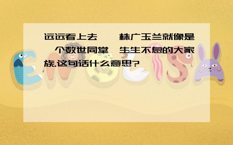 远远看上去,一株广玉兰就像是一个数世同堂,生生不息的大家族.这句话什么意思?