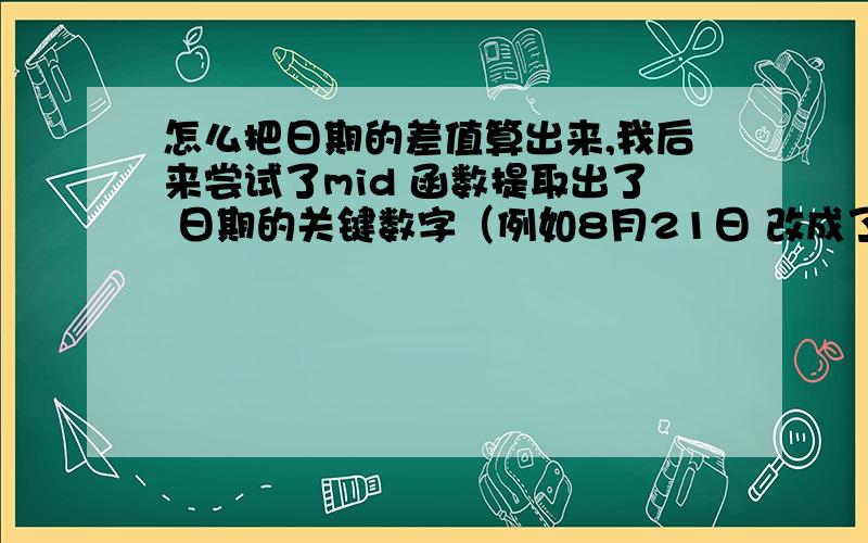 怎么把日期的差值算出来,我后来尝试了mid 函数提取出了 日期的关键数字（例如8月21日 改成了 821）但是只要跨过月份就又不能照搬函数了,直接相减就会差出100天来,虽然可以改下公式,但是