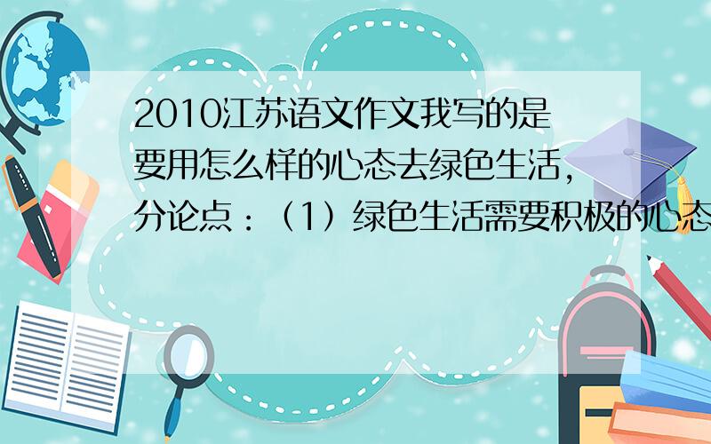 2010江苏语文作文我写的是要用怎么样的心态去绿色生活,分论点：（1）绿色生活需要积极的心态（2）.需要乐观的心态（3）.平和的心态.我怕判我偏题的!怎么办啊