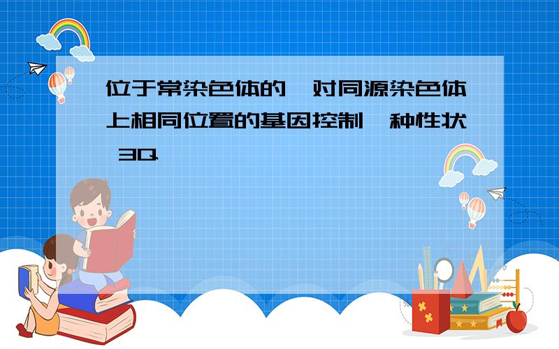 位于常染色体的一对同源染色体上相同位置的基因控制一种性状 3Q