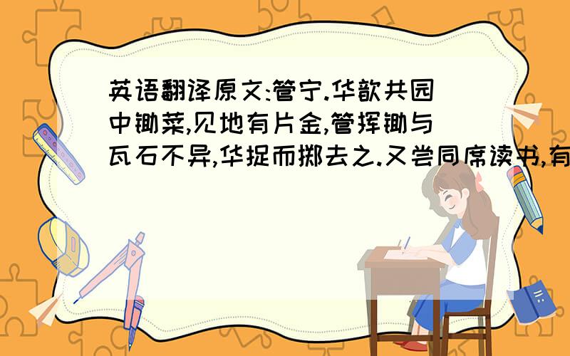 英语翻译原文:管宁.华歆共园中锄菜,见地有片金,管挥锄与瓦石不异,华捉而掷去之.又尝同席读书,有乘轩冕过门者,宁读如故,歆废书出观.宁割席分坐,曰: