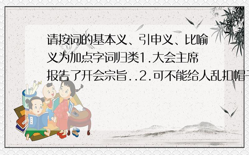 请按词的基本义、引申义、比喻义为加点字词归类1.大会主席报告了开会宗旨..2.可不能给人乱扣帽子..3.他做事情心里有谱..4.这篇文章内容太深了.5.少年儿童沐浴着党的阳光..