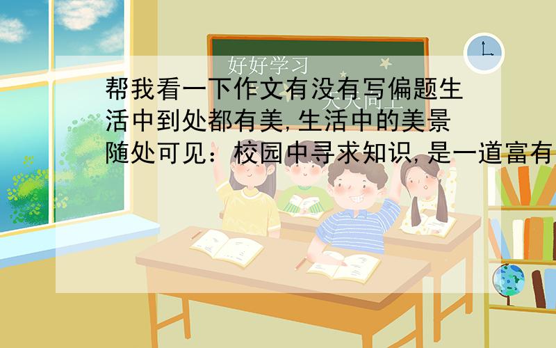 帮我看一下作文有没有写偏题生活中到处都有美,生活中的美景随处可见：校园中寻求知识,是一道富有诗意的每景；家庭中感受亲情,是一道充满温情的美景；社会中奉献真爱,是一道多彩多姿