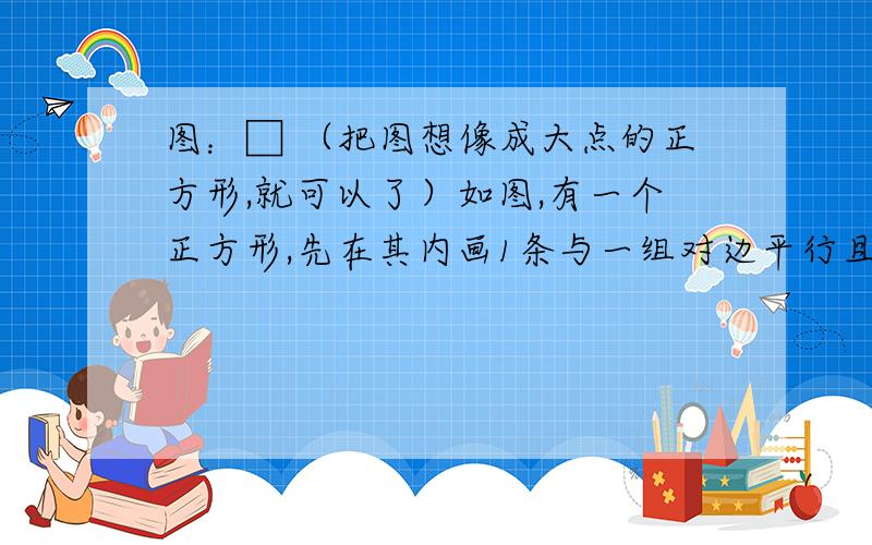 图：□ （把图想像成大点的正方形,就可以了）如图,有一个正方形,先在其内画1条与一组对边平行且相等的线段再画2条与一组对边平行且相等的线段,把正方形分成6个小长方形（不一定相等