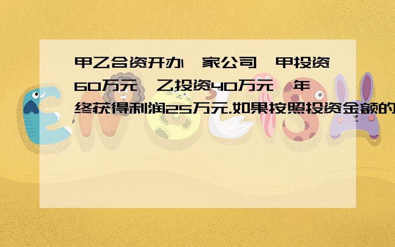 甲乙合资开办一家公司,甲投资60万元,乙投资40万元,年终获得利润25万元.如果按照投资金额的比例来分配甲乙两人合作一家公司,年初甲投资60万元,乙投资40万元,年底公司获利30万元的纯利润,