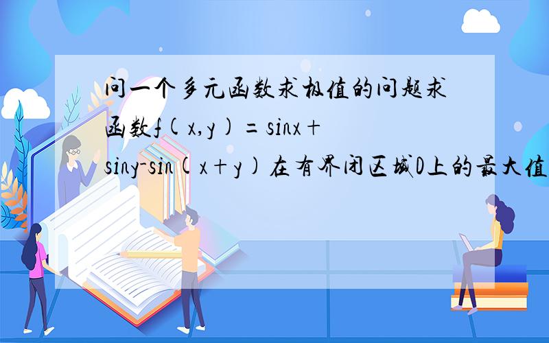 问一个多元函数求极值的问题求函数f(x,y)=sinx+siny-sin(x+y)在有界闭区域D上的最大值和最小值,其中D是由直线x+y=2pai ,x轴和y轴围成的有界闭区域这个题是先求该函数的一阶偏导数f'x(x,y)=cosx-cos(x+y