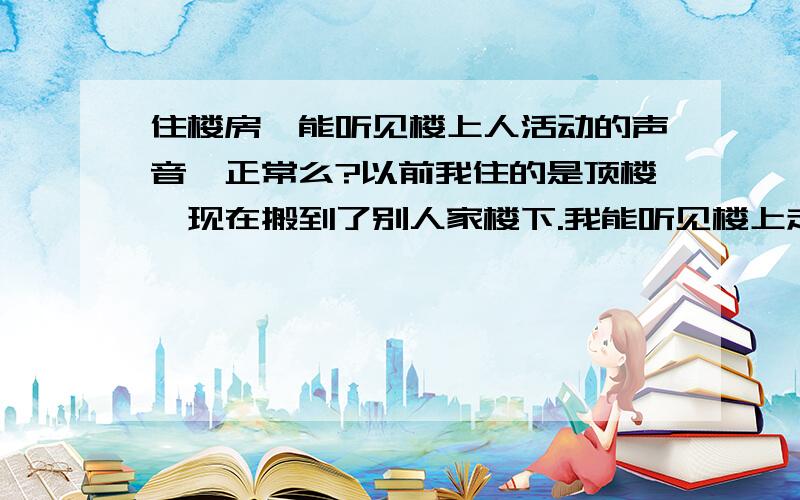 住楼房,能听见楼上人活动的声音,正常么?以前我住的是顶楼,现在搬到了别人家楼下.我能听见楼上走路,掉落东西声,说话声,洗澡声,拉抽屉声,电话铃声,等等的生活发出的声音.请问这正常么?住