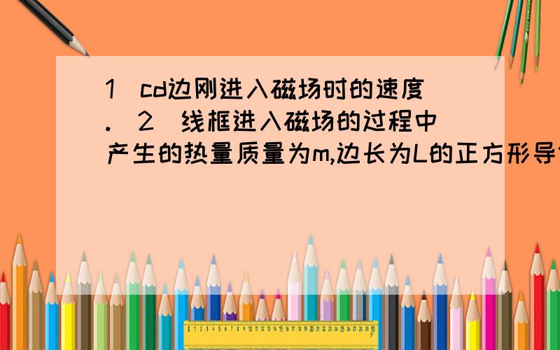 1)cd边刚进入磁场时的速度.(2)线框进入磁场的过程中产生的热量质量为m,边长为L的正方形导体框,从有界的匀强磁场上方由静止自由下落.线框每边电阻为R.匀强磁场的宽度为H.(L