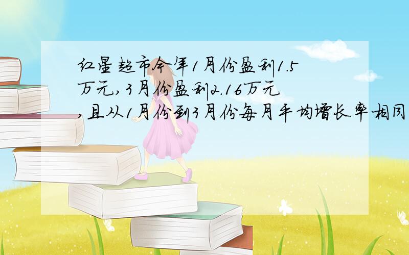 红星超市今年1月份盈利1.5万元,3月份盈利2.16万元,且从1月份到3月份每月平均增长率相同.（1）该超市1月到三月的平均增长率是多少,（2）弱月平均增长率继续不变.预计今年 超市前4个月共盈