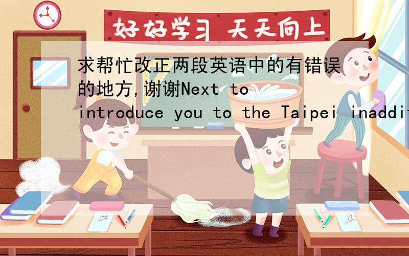 求帮忙改正两段英语中的有错误的地方,谢谢Next to introduce you to the Taipei inaddition to a few other parts of the faith, you see now is zhongzheng area, thegovernment most located in this area, the background image is the Chiangkai