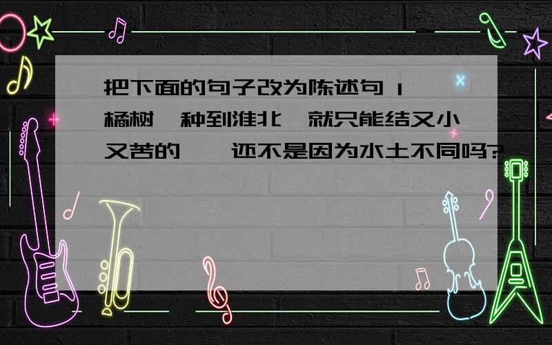 把下面的句子改为陈述句 1、橘树一种到淮北,就只能结又小又苦的枳,还不是因为水土不同吗?————————————————————————————————2、楚王说：“我原来想