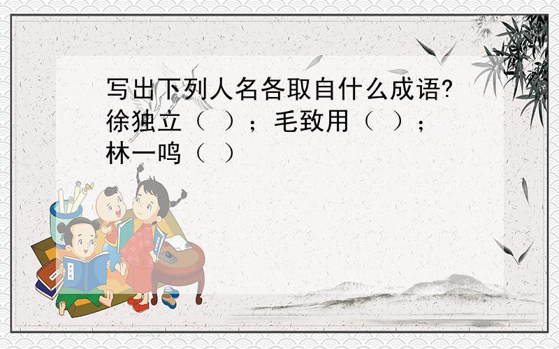 写出下列人名各取自什么成语?徐独立（ ）；毛致用（ ）；林一鸣（ ）