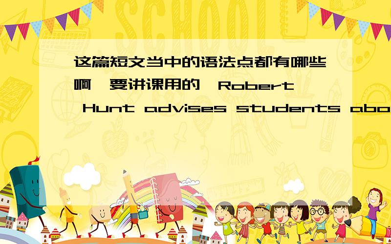 这篇短文当中的语法点都有哪些啊,要讲课用的,Robert Hunt advises students about common problems.He feels the same way as Laura.“It is best not to run away from our problems.We should always try to solve them.” He thinks the first