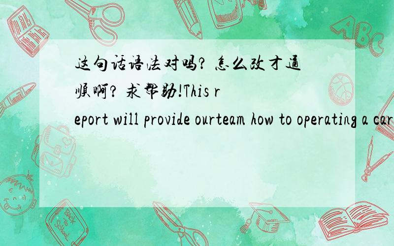 这句话语法对吗? 怎么改才通顺啊? 求帮助!This report will provide ourteam how to operating a car company which is grown up from a new firm without any experience becomes a high profitable company.