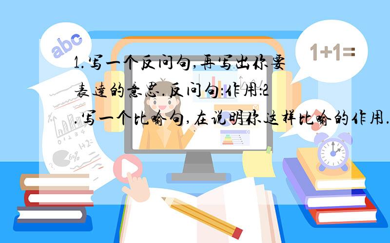 1.写一个反问句,再写出你要表达的意思.反问句：作用：2.写一个比喻句,在说明你这样比喻的作用.