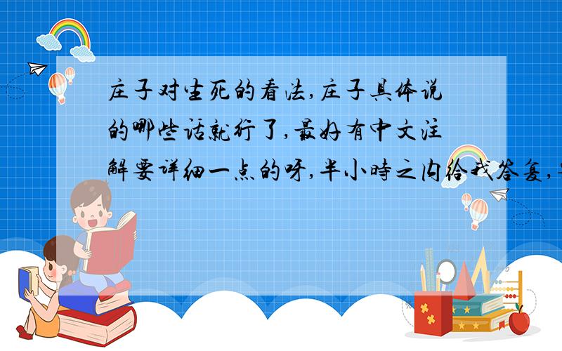 庄子对生死的看法,庄子具体说的哪些话就行了,最好有中文注解要详细一点的呀,半小时之内给我答复,要是有意义的答复