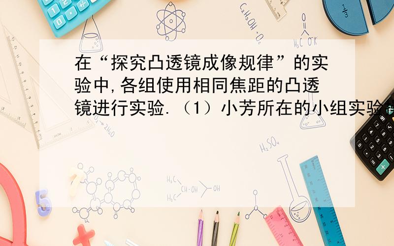 在“探究凸透镜成像规律”的实验中,各组使用相同焦距的凸透镜进行实验.（1）小芳所在的小组实验操作规范、测量准确,该小组实验记录如下表：请你根据上表信息,求出凸透镜的焦距f= cm.