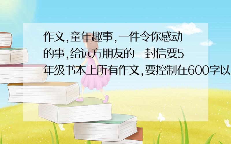 作文,童年趣事,一件令你感动的事,给远方朋友的一封信要5年级书本上所有作文,要控制在600字以内,本人比较懒哈!都有些舍不得拉,